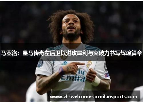 马塞洛：皇马传奇左后卫以进攻犀利与突破力书写辉煌篇章